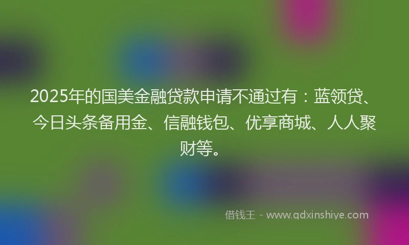 2025年的国美金融贷款申请不通过有：蓝领贷、今日头条备用金、信融钱包、优享商城、人人聚财等。
