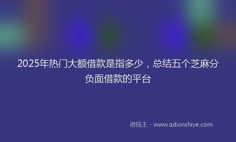 2025年热门大额借款是指多少，总结五个芝麻分负面借款的平台
