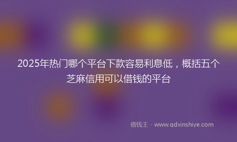 2025年热门哪个平台下款容易利息低，概括五个芝麻信用可以借钱的平台