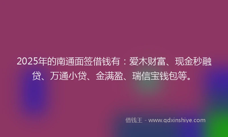 2025年的南通面签借钱有：爱木财富、现金秒融贷、万通小贷、金满盈、瑞信宝钱包等。