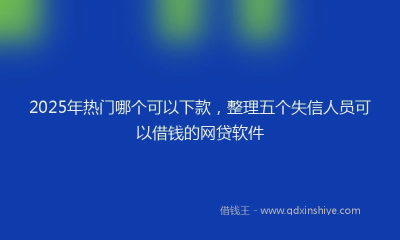 2025年热门哪个可以下款，整理五个失信人员可以借钱的网贷软件