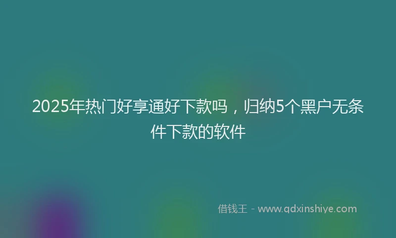 2025年热门好享通好下款吗，归纳5个黑户无条件下款的软件