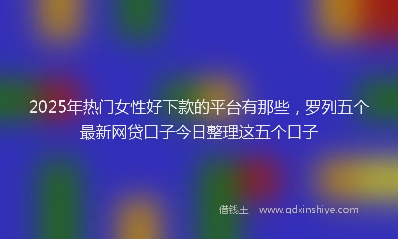2025年热门女性好下款的平台有那些，罗列五个最新网贷口子今日整理这五个口子