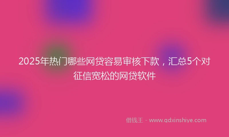 2025年热门哪些网贷容易审核下款，汇总5个对征信宽松的网贷软件
