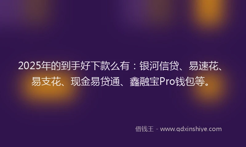 2025年的到手好下款么有：银河信贷、易速花、易支花、现金易贷通、鑫融宝Pro钱包等。