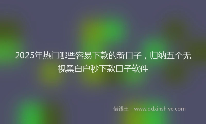 2025年热门哪些容易下款的新口子，归纳五个无视黑白户秒下款口子软件