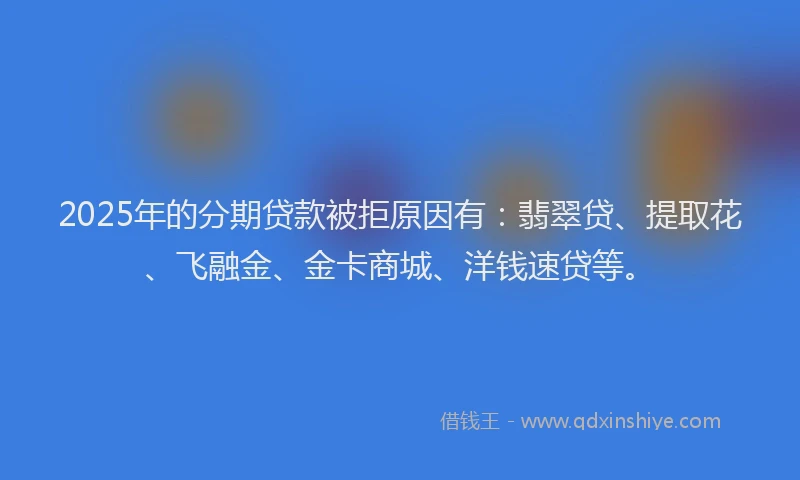 2025年的分期贷款被拒原因有：翡翠贷、提取花、飞融金、金卡商城、洋钱速贷等。
