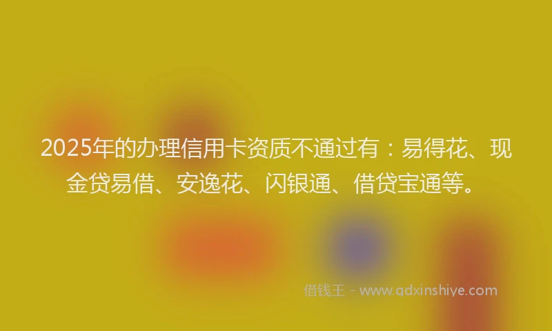 2025年的办理信用卡资质不通过有：易得花、现金贷易借、安逸花、闪银通、借贷宝通等。