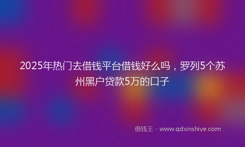 2025年热门去借钱平台借钱好么吗，罗列5个苏州黑户贷款5万的口子