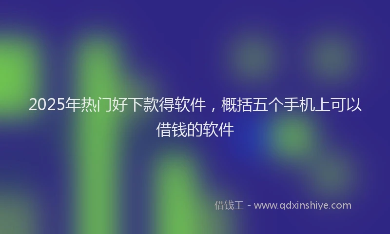 2025年热门好下款得软件，概括五个手机上可以借钱的软件