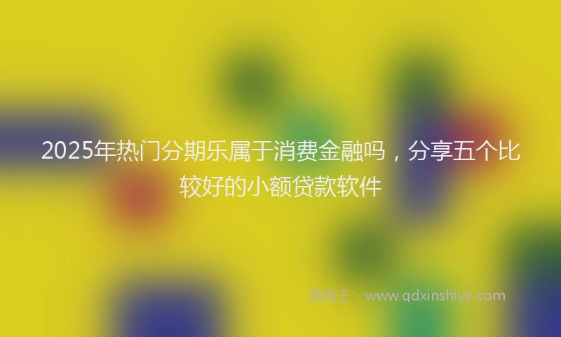 2025年热门分期乐属于消费金融吗，分享五个比较好的小额贷款软件