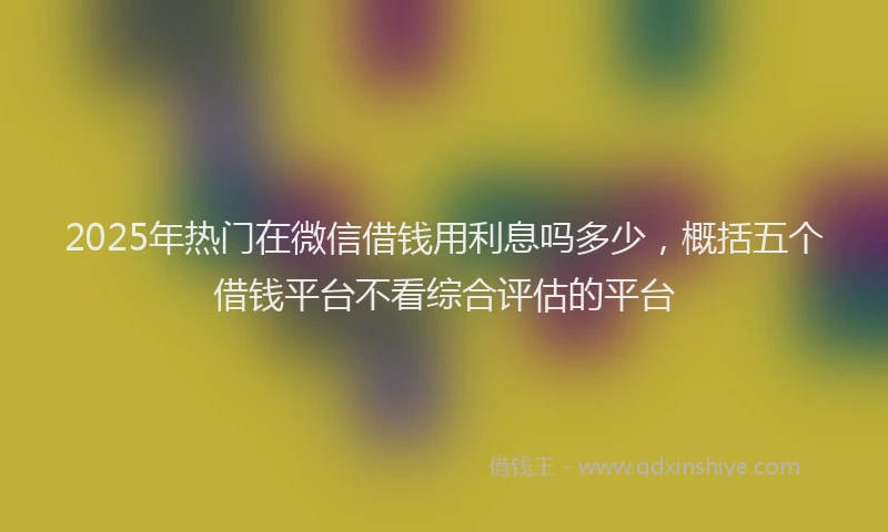 2025年热门在微信借钱用利息吗多少，概括五个借钱平台不看综合评估的平台