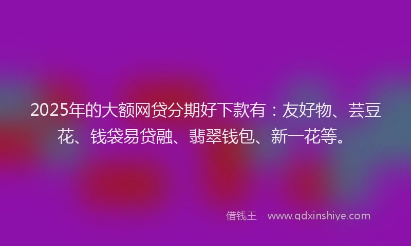 2025年的大额网贷分期好下款有：友好物、芸豆花、钱袋易贷融、翡翠钱包、新一花等。