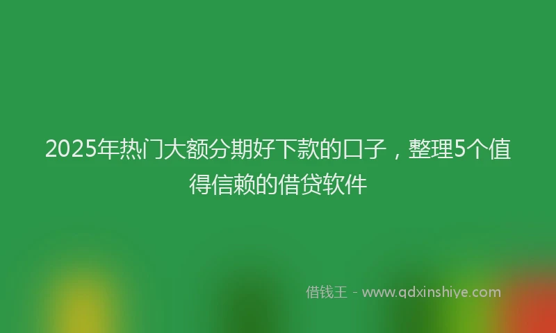 2025年热门大额分期好下款的口子，整理5个值得信赖的借贷软件