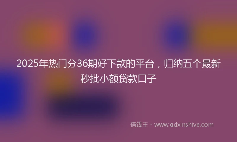 2025年热门分36期好下款的平台，归纳五个最新秒批小额贷款口子