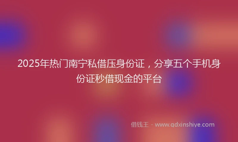 2025年热门南宁私借压身份证，分享五个手机身份证秒借现金的平台