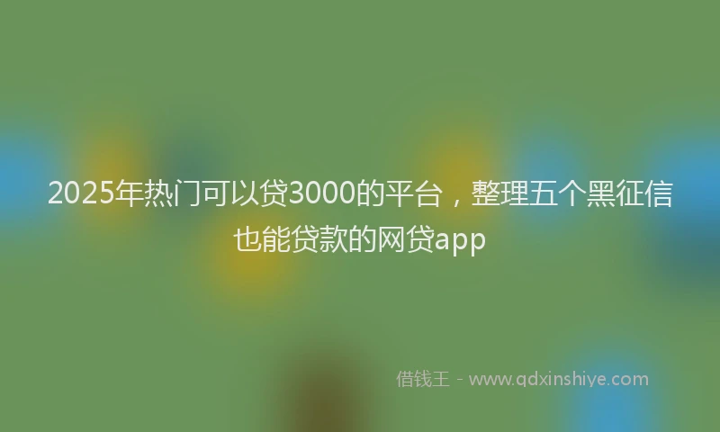 2025年热门可以贷3000的平台，整理五个黑征信也能贷款的网贷app