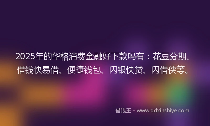 2025年的华格消费金融好下款吗有：花豆分期、借钱快易借、便捷钱包、闪银快贷、闪借侠等。