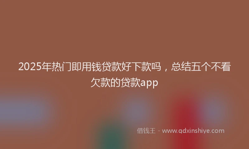 2025年热门即用钱贷款好下款吗，总结五个不看欠款的贷款app