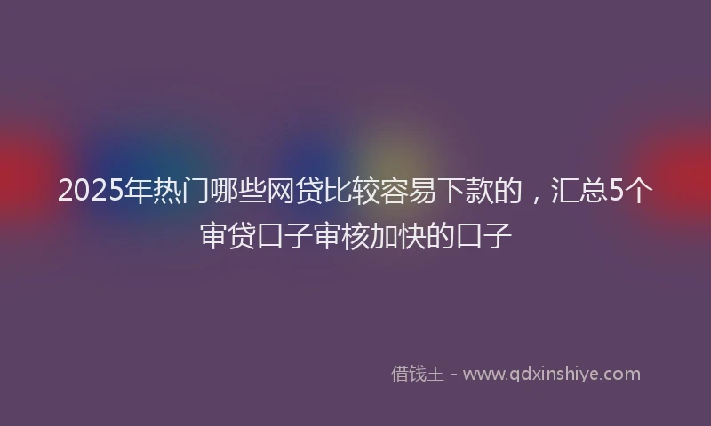 2025年热门哪些网贷比较容易下款的，汇总5个审贷口子审核加快的口子