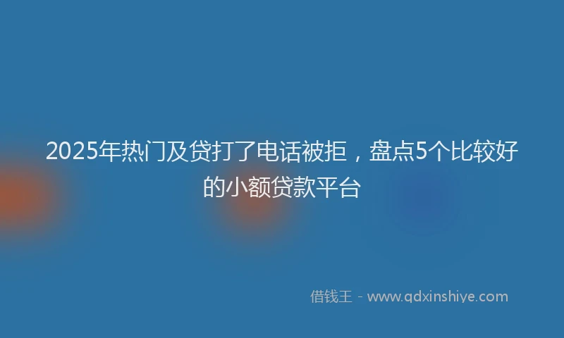 2025年热门及贷打了电话被拒，盘点5个比较好的小额贷款平台