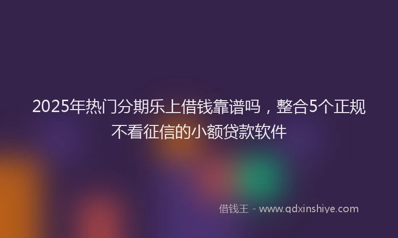 2025年热门分期乐上借钱靠谱吗，整合5个正规不看征信的小额贷款软件