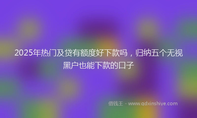 2025年热门及贷有额度好下款吗，归纳五个无视黑户也能下款的口子