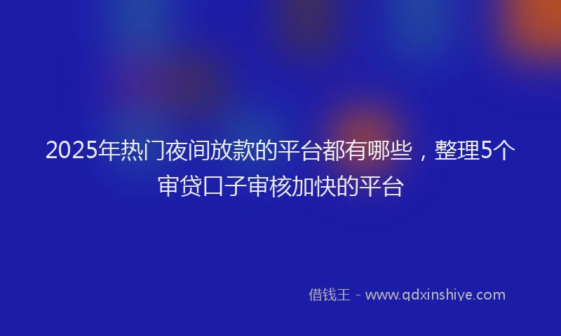 2025年热门夜间放款的平台都有哪些，整理5个审贷口子审核加快的平台