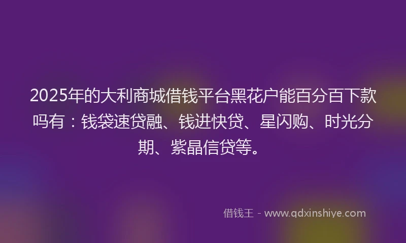 2025年的大利商城借钱平台黑花户能百分百下款吗有：钱袋速贷融、钱进快贷、星闪购、时光分期、紫晶信贷等。