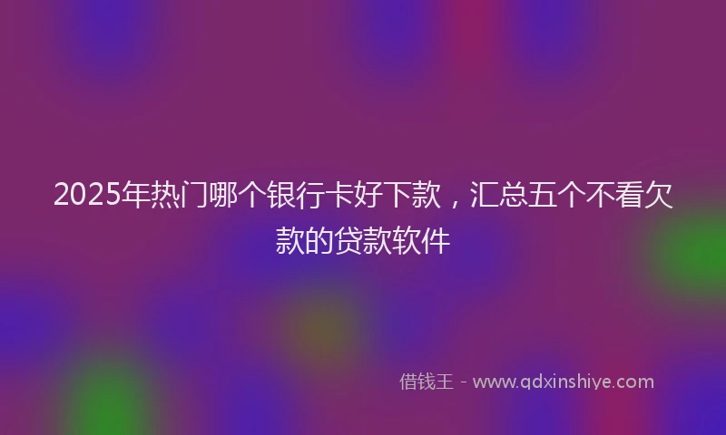 2025年热门哪个银行卡好下款，汇总五个不看欠款的贷款软件