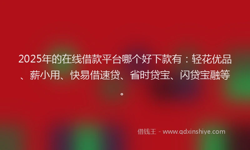 2025年的在线借款平台哪个好下款有：轻花优品、薪小用、快易借速贷、省时贷宝、闪贷宝融等。