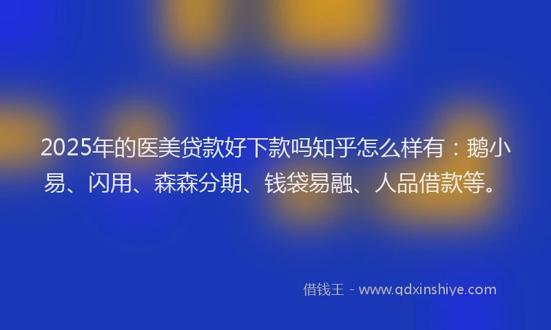 2025年的医美贷款好下款吗知乎怎么样有：鹅小易、闪用、森森分期、钱袋易融、人品借款等。