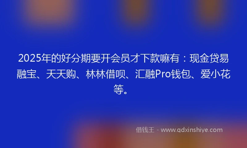 2025年的好分期要开会员才下款嘛有：现金贷易融宝、天天购、林林借呗、汇融Pro钱包、爱小花等。