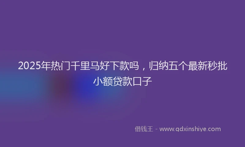 2025年热门千里马好下款吗，归纳五个最新秒批小额贷款口子