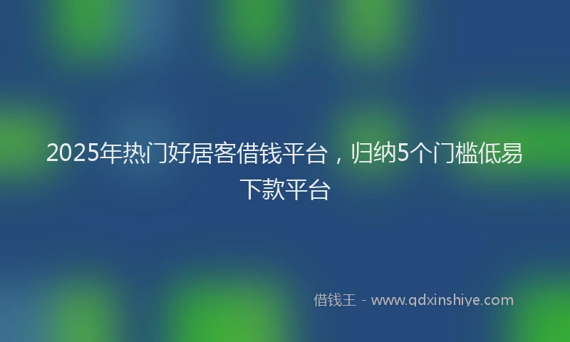 2025年热门好居客借钱平台，归纳5个门槛低易下款平台