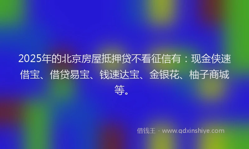2025年的北京房屋抵押贷不看征信有：现金侠速借宝、借贷易宝、钱速达宝、金银花、柚子商城等。