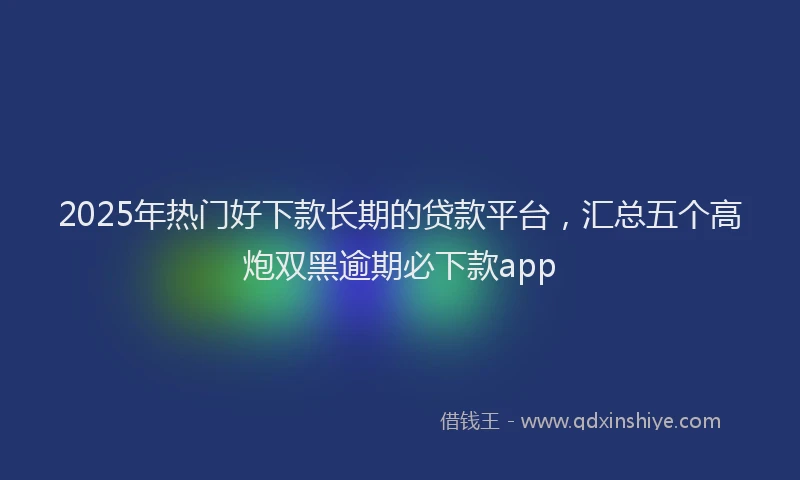 2025年热门好下款长期的贷款平台，汇总五个高炮双黑逾期必下款app