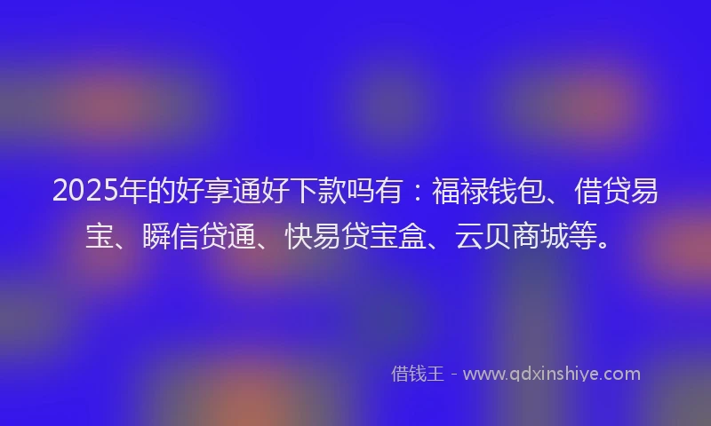 2025年的好享通好下款吗有：福禄钱包、借贷易宝、瞬信贷通、快易贷宝盒、云贝商城等。