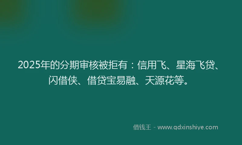 2025年的分期审核被拒有：信用飞、星海飞贷、闪借侠、借贷宝易融、天源花等。