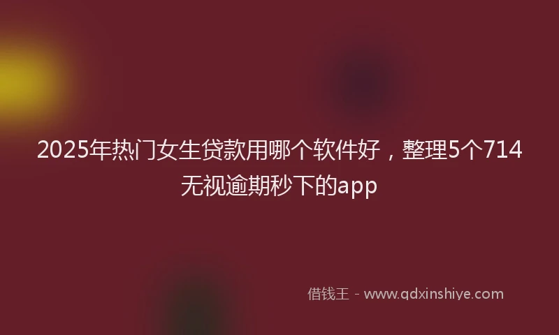 2025年热门女生贷款用哪个软件好，整理5个714无视逾期秒下的app