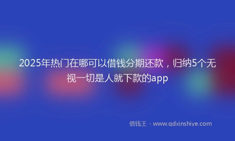 2025年热门在哪可以借钱分期还款，归纳5个无视一切是人就下款的app