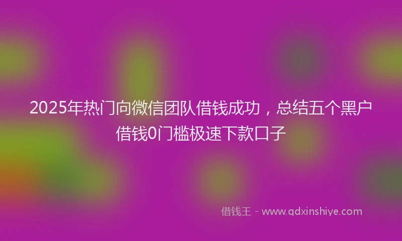 2025年热门向微信团队借钱成功，总结五个黑户借钱0门槛极速下款口子