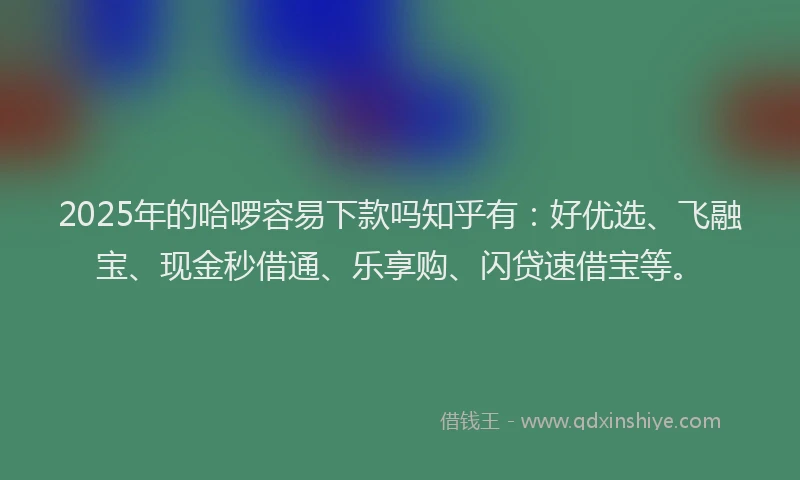 2025年的哈啰容易下款吗知乎有：好优选、飞融宝、现金秒借通、乐享购、闪贷速借宝等。