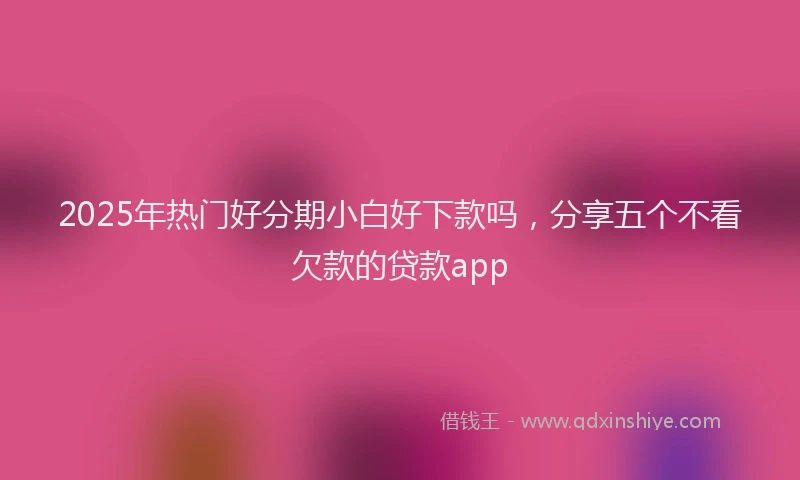 2025年热门好分期小白好下款吗，分享五个不看欠款的贷款app