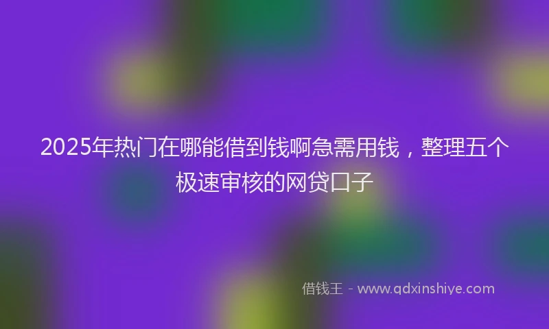 2025年热门在哪能借到钱啊急需用钱，整理五个极速审核的网贷口子