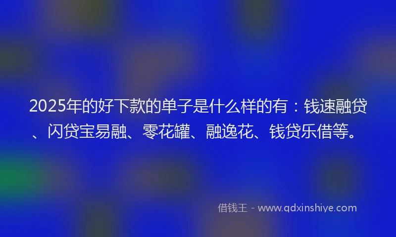 2025年的好下款的单子是什么样的有：钱速融贷、闪贷宝易融、零花罐、融逸花、钱贷乐借等。