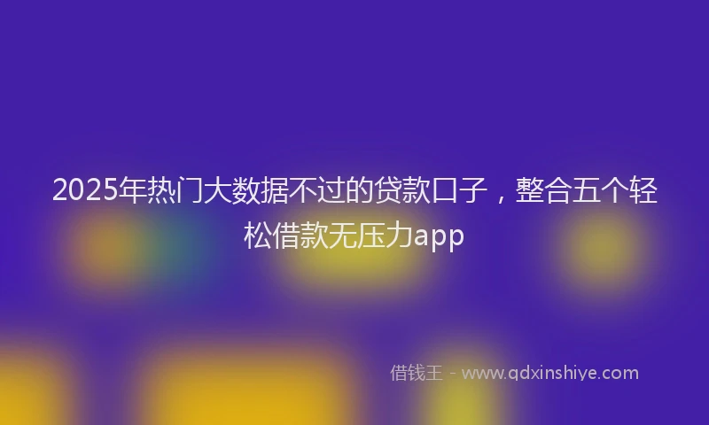 2025年热门大数据不过的贷款口子，整合五个轻松借款无压力app