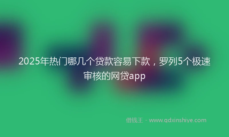 2025年热门哪几个贷款容易下款，罗列5个极速审核的网贷app