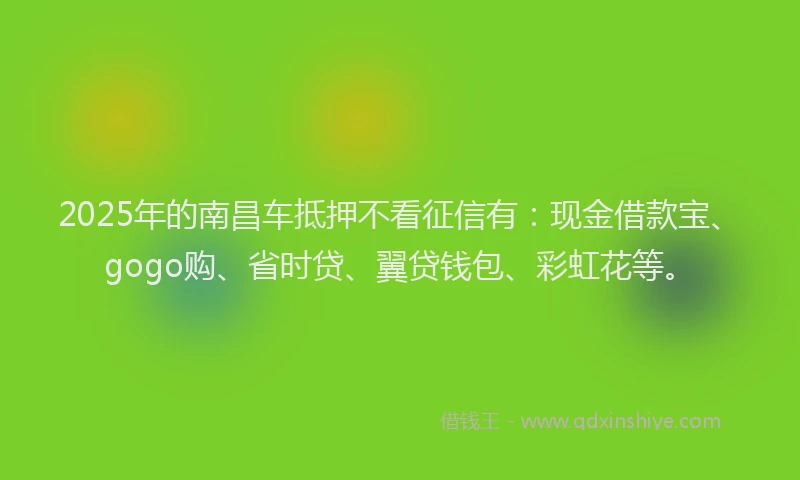 2025年的南昌车抵押不看征信有：现金借款宝、gogo购、省时贷、翼贷钱包、彩虹花等。
