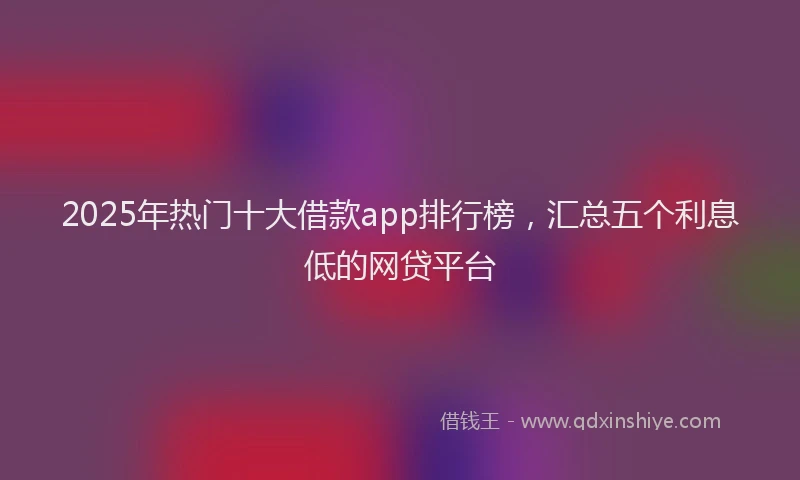 2025年热门十大借款app排行榜，汇总五个利息低的网贷平台